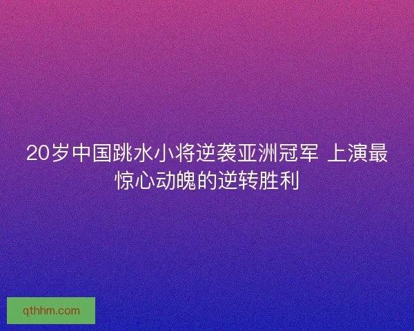 20岁中国跳水小将逆袭亚洲冠军 上演最惊心动魄的逆转胜利