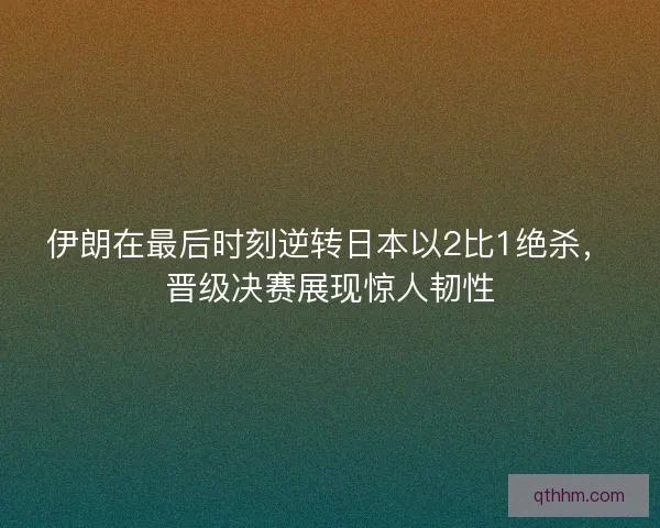 伊朗在最后时刻逆转日本以2比1绝杀，晋级决赛展现惊人韧性