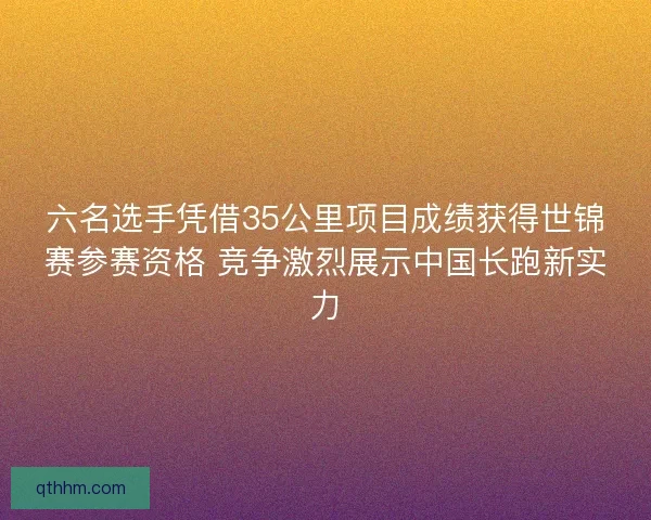六名选手凭借35公里项目成绩获得世锦赛参赛资格 竞争激烈展示中国长跑新实力