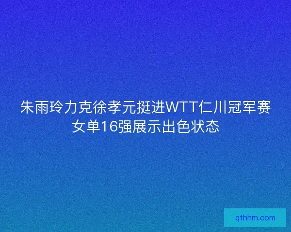 朱雨玲力克徐孝元挺进WTT仁川冠军赛女单16强展示出色状态