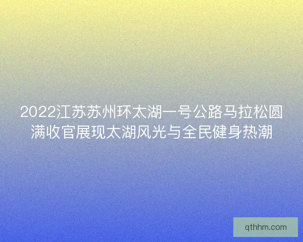 2022江苏苏州环太湖一号公路马拉松圆满收官展现太湖风光与全民健身热潮