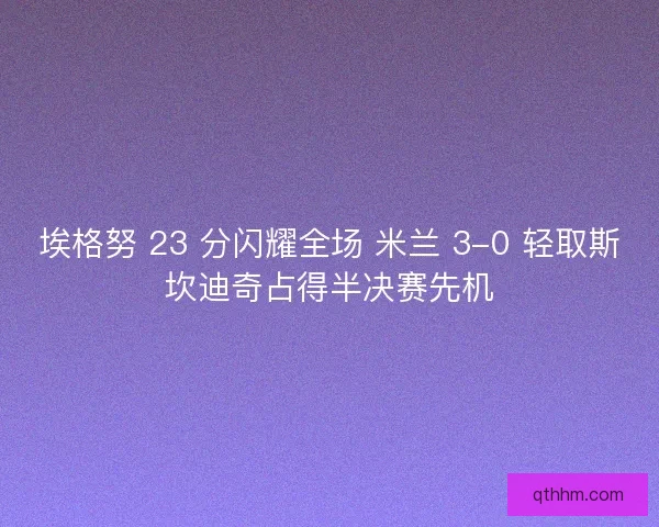 埃格努 23 分闪耀全场 米兰 3-0 轻取斯坎迪奇占得半决赛先机