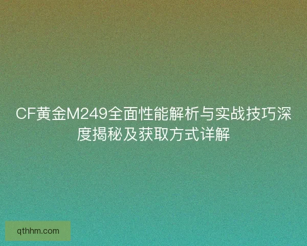 CF黄金M249全面性能解析与实战技巧深度揭秘及获取方式详解