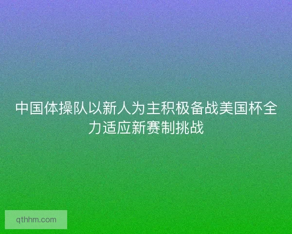 中国体操队以新人为主积极备战美国杯全力适应新赛制挑战