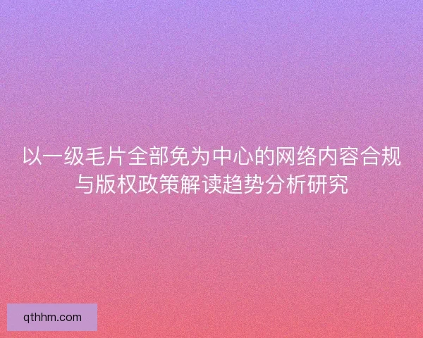 以一级毛片全部免为中心的网络内容合规与版权政策解读趋势分析研究