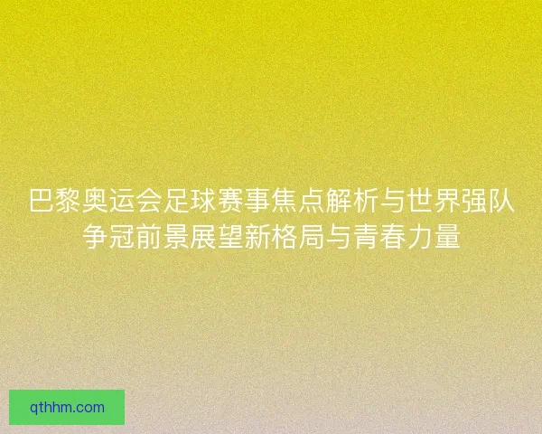 巴黎奥运会足球赛事焦点解析与世界强队争冠前景展望新格局与青春力量