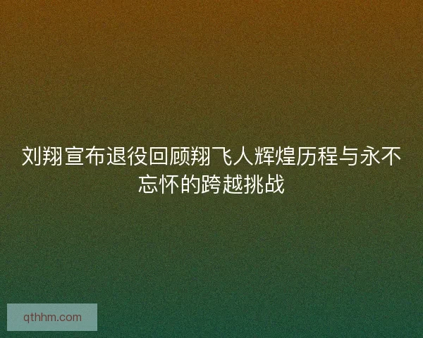 刘翔宣布退役回顾翔飞人辉煌历程与永不忘怀的跨越挑战