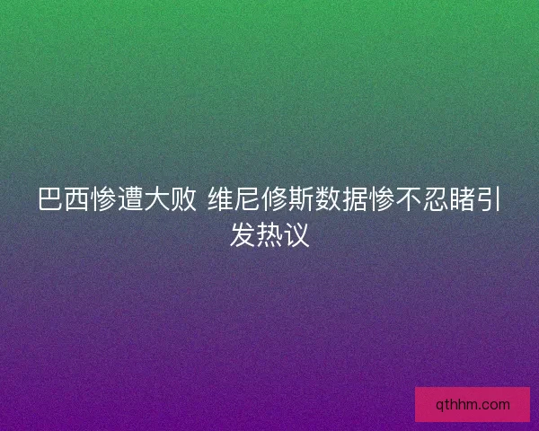 巴西惨遭大败 维尼修斯数据惨不忍睹引发热议