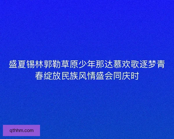 盛夏锡林郭勒草原少年那达慕欢歌逐梦青春绽放民族风情盛会同庆时