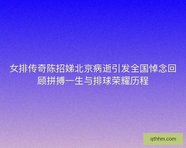 女排传奇陈招娣北京病逝引发全国悼念回顾拼搏一生与排球荣耀历程