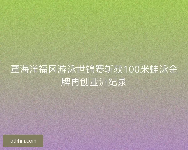 覃海洋福冈游泳世锦赛斩获100米蛙泳金牌再创亚洲纪录