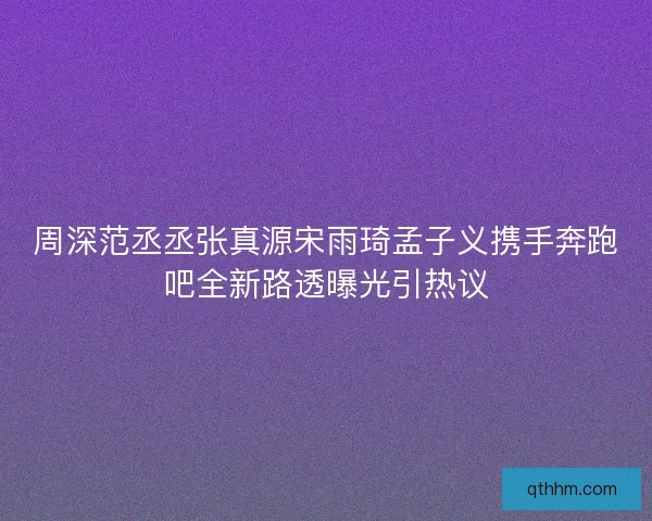 周深范丞丞张真源宋雨琦孟子义携手奔跑吧全新路透曝光引热议