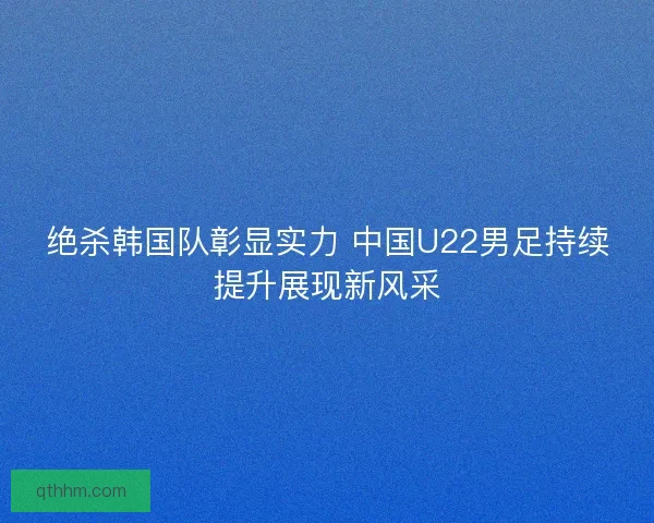 绝杀韩国队彰显实力 中国U22男足持续提升展现新风采