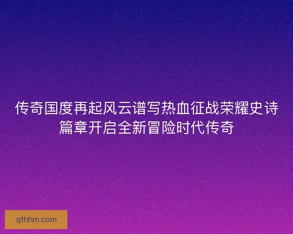 传奇国度再起风云谱写热血征战荣耀史诗篇章开启全新冒险时代传奇