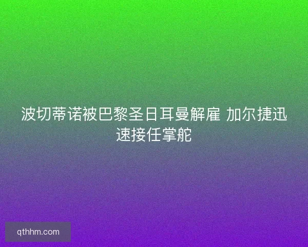 波切蒂诺被巴黎圣日耳曼解雇 加尔捷迅速接任掌舵