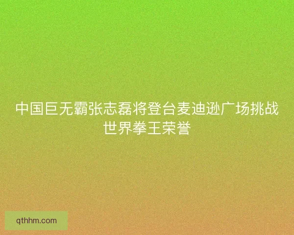 中国巨无霸张志磊将登台麦迪逊广场挑战世界拳王荣誉
