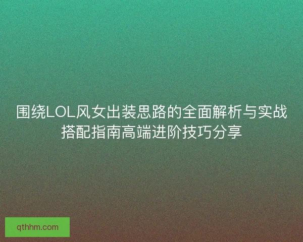 围绕LOL风女出装思路的全面解析与实战搭配指南高端进阶技巧分享