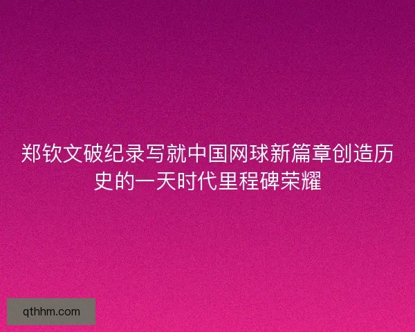 郑钦文破纪录写就中国网球新篇章创造历史的一天时代里程碑荣耀