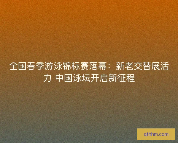 全国春季游泳锦标赛落幕：新老交替展活力 中国泳坛开启新征程