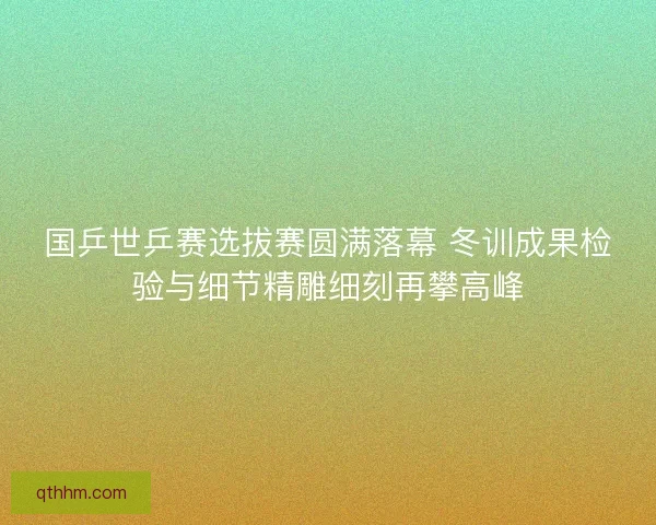 国乒世乒赛选拔赛圆满落幕 冬训成果检验与细节精雕细刻再攀高峰