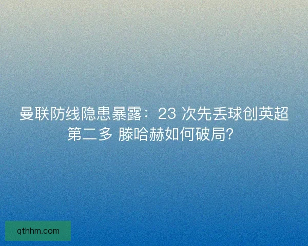 曼联防线隐患暴露：23 次先丢球创英超第二多 滕哈赫如何破局？