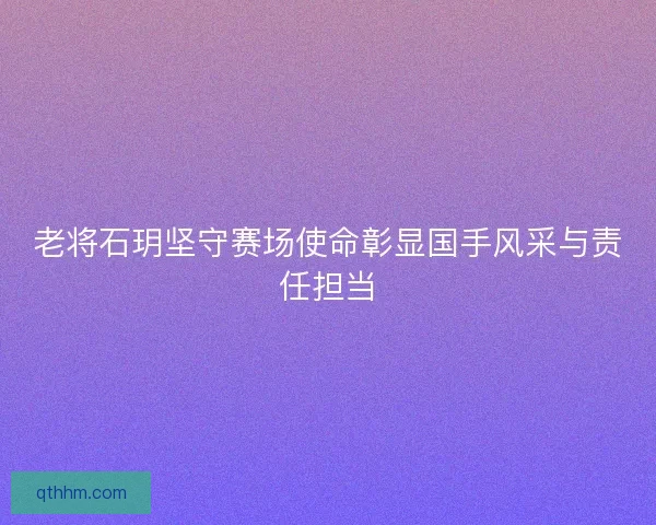 老将石玥坚守赛场使命彰显国手风采与责任担当