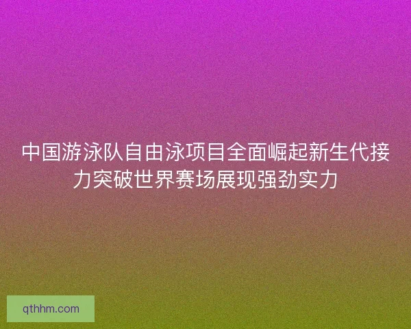 中国游泳队自由泳项目全面崛起新生代接力突破世界赛场展现强劲实力