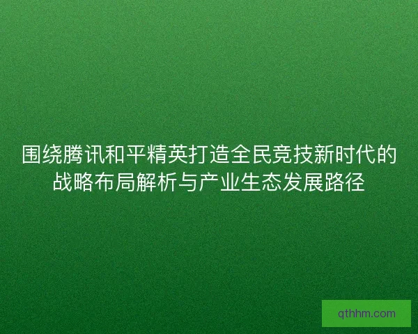 围绕腾讯和平精英打造全民竞技新时代的战略布局解析与产业生态发展路径