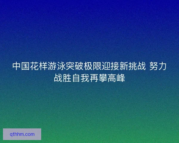中国花样游泳突破极限迎接新挑战 努力战胜自我再攀高峰