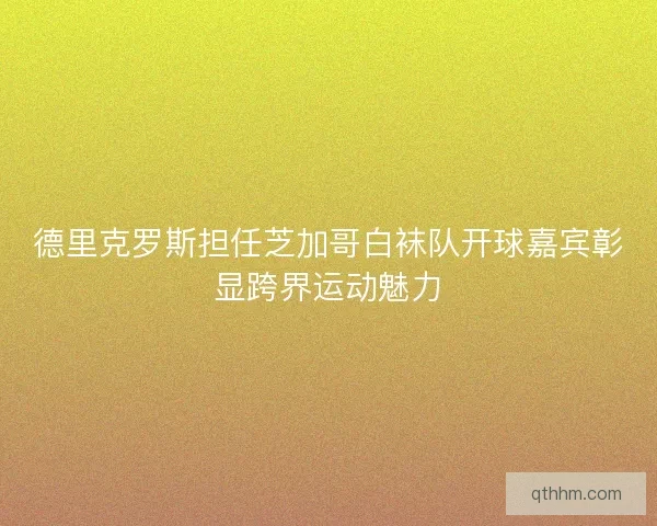 德里克罗斯担任芝加哥白袜队开球嘉宾彰显跨界运动魅力